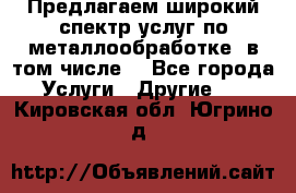 Предлагаем широкий спектр услуг по металлообработке, в том числе: - Все города Услуги » Другие   . Кировская обл.,Югрино д.